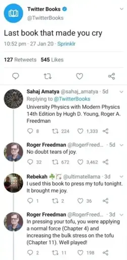 Post: "Last book that made you cry" Reply: "University Physics with Modern Physics 14th Edition by Hugh D. Young, Roger A. Freedman" Reply by Roger Freedman: "No doubt tears of joy." Reply: "I used this book to press my tofu tonight. It brought me joy." Reply by Roger Freedman: "In pressing your tofu, you were applying a normal force (Chapter 4) and increasing the bulk stress on the tofu (Chapter 11). Well played!"