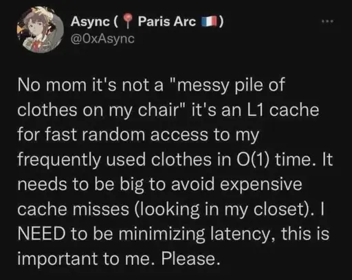 No mom it's not a "messy pile of clothes on my chair" it's an L1 cache for fast random access to my frequently used clothes in O(1) time. It needs to be big to avoid expensive cache misses (looking in my closet). I NEED to be minimizing latency, this is important to me. Please.